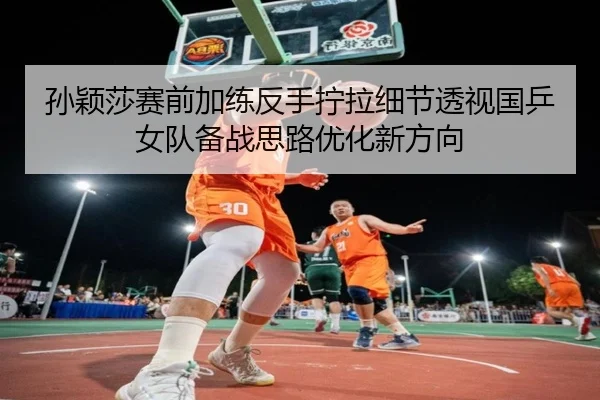 孙颖莎赛前加练反手拧拉细节透视国乒女队备战思路优化新方向